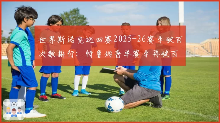 世界斯诺克巡回赛2025-26赛季破百次数排行：特鲁姆普单赛季再破百杆