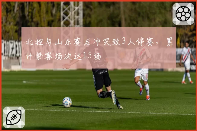 北控与山东赛后冲突致3人停赛，累计禁赛场次达15场