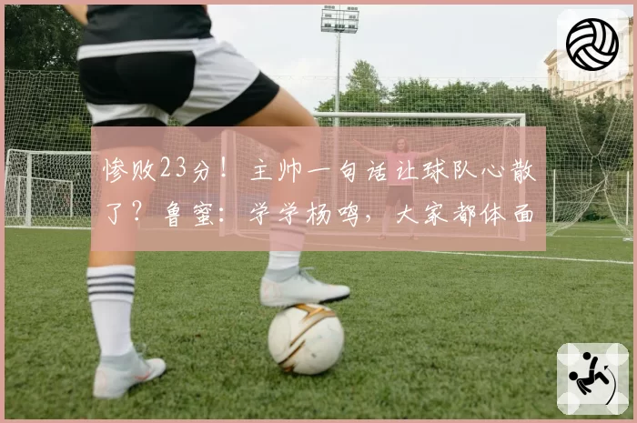 惨败23分！主帅一句话让球队心散了？鲁蜜：学学杨鸣，大家都体面