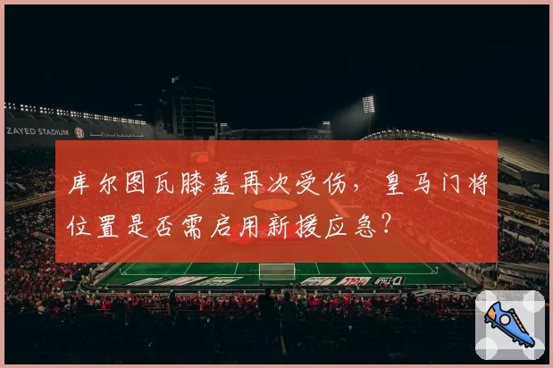 库尔图瓦膝盖再次受伤，皇马门将位置是否需启用新援应急？