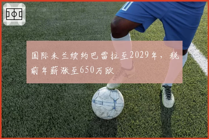 国际米兰续约巴雷拉至2029年，税前年薪涨至650万欧