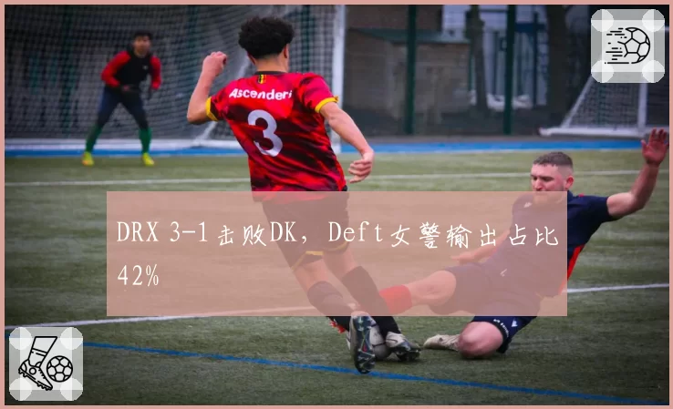 DRX 3-1击败DK，Deft女警输出占比42%