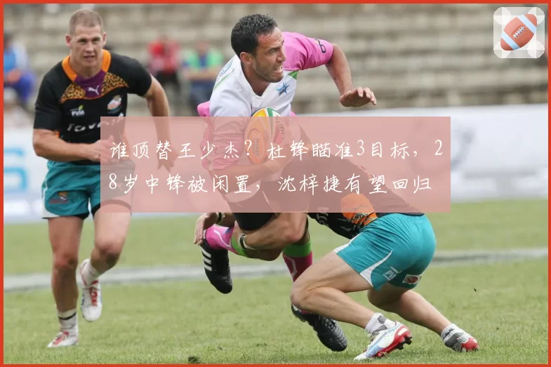 谁顶替王少杰？杜锋瞄准3目标，28岁中锋被闲置，沈梓捷有望回归