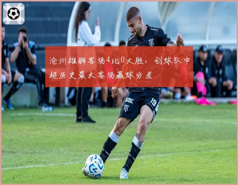 沧州雄狮客场4比0大胜，创球队中超历史最大客场赢球分差