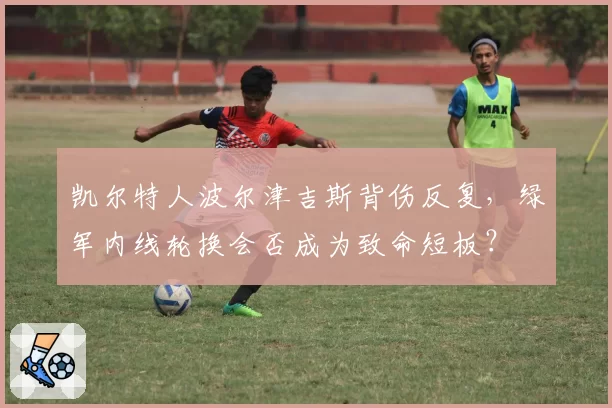 凯尔特人波尔津吉斯背伤反复,绿军内线轮换会否成为致命短板?