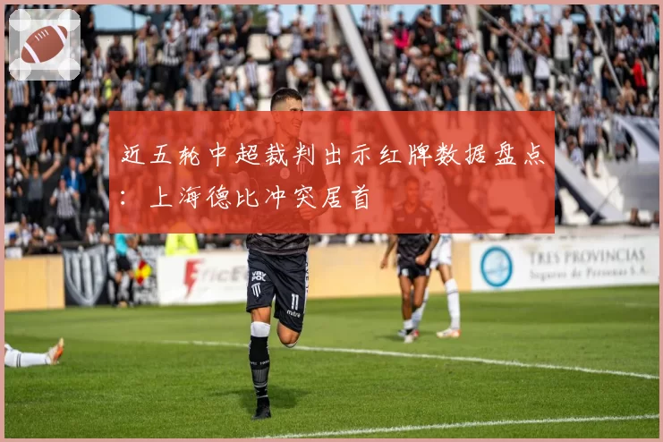 近五轮中超裁判出示红牌数据盘点:上海德比冲突居首