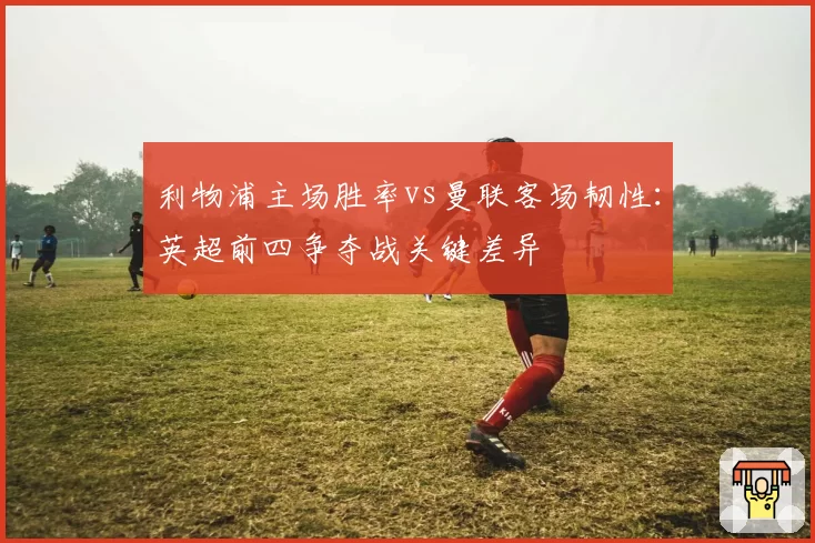 利物浦主场胜率vs曼联客场韧性：英超前四争夺战关键差异