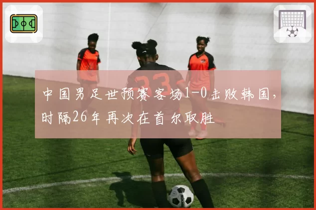 中国男足世预赛客场1-0击败韩国，时隔26年再次在首尔取胜