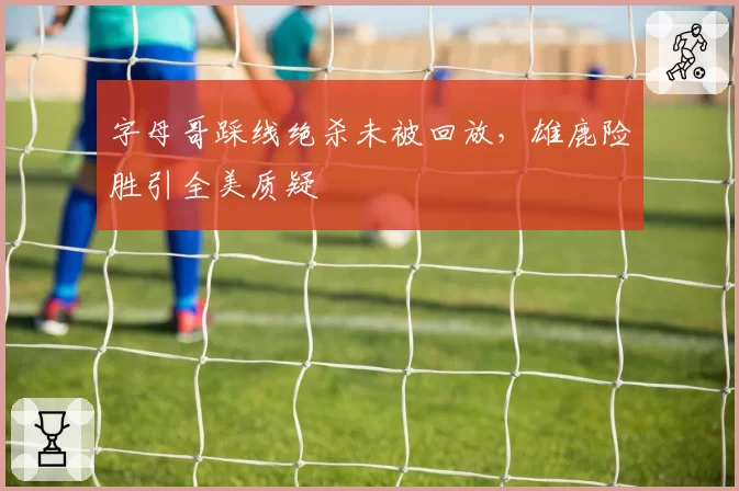 字母哥踩线绝杀未被回放，雄鹿险胜引全美质疑