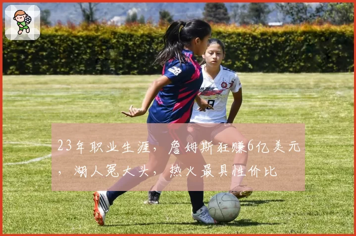 23年职业生涯，詹姆斯狂赚6亿美元，湖人冤大头，热火最具性价比
