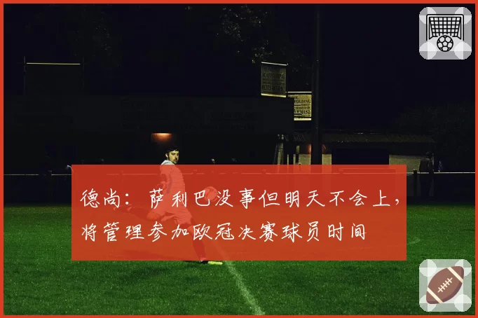 德尚：萨利巴没事但明天不会上，将管理参加欧冠决赛球员时间