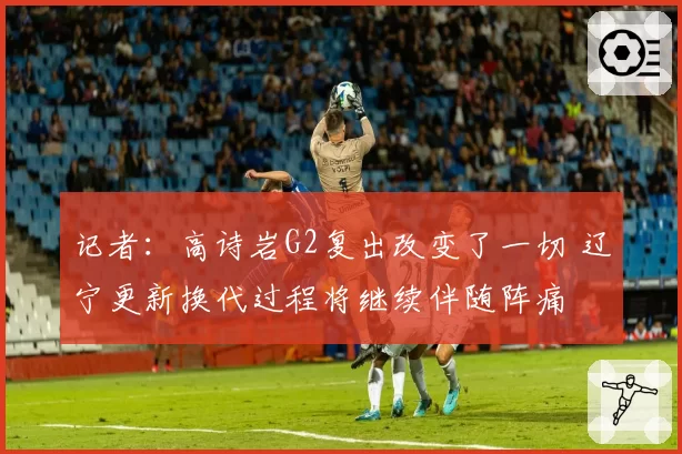 记者：高诗岩G2复出改变了一切 辽宁更新换代过程将继续伴随阵痛