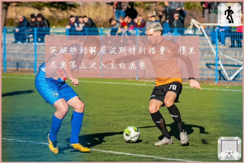 英超热刺解雇波斯特科格鲁，穆里尼奥第三次入主白鹿巷