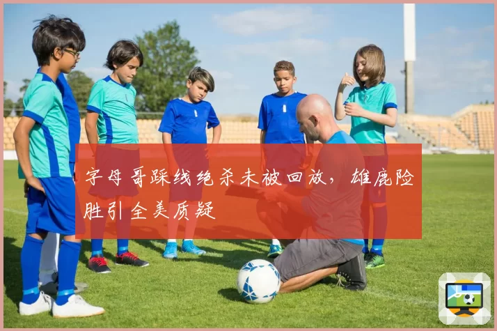 字母哥踩线绝杀未被回放，雄鹿险胜引全美质疑