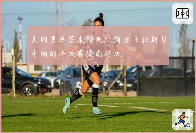 美网男单签表预测：阿尔卡拉斯与辛纳的半决赛提前对决