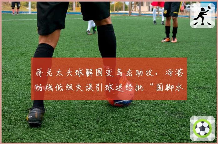 蒋光太头球解围变乌龙助攻,海港防线低级失误引球迷怒批“国脚水平”