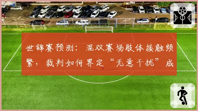 世锦赛预测：混双赛场肢体接触频繁，裁判如何界定“无意干扰”成焦点？