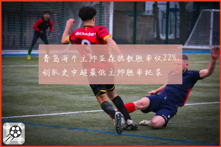 青岛海牛主帅亚森执教胜率仅22%，创队史中超最低主帅胜率纪录