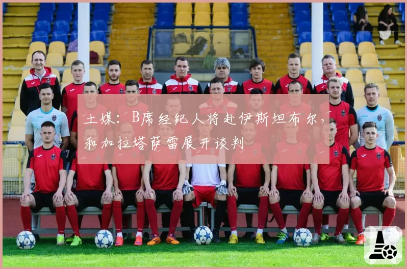 土媒：B席经纪人将赴伊斯坦布尔，和加拉塔萨雷展开谈判