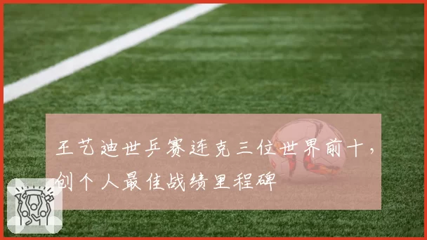王艺迪世乒赛连克三位世界前十,创个人最佳战绩里程碑