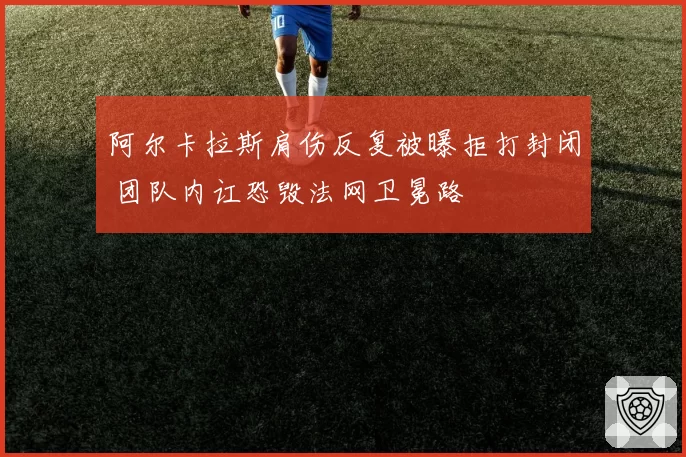 阿尔卡拉斯肩伤反复被曝拒打封闭 团队内讧恐毁法网卫冕路