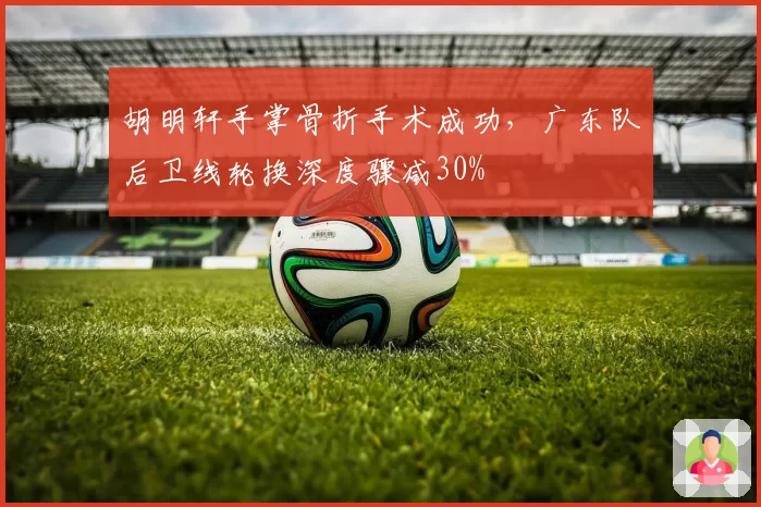 胡明轩手掌骨折手术成功,广东队后卫线轮换深度骤减30%