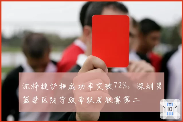沈梓捷护框成功率突破72%，深圳男篮禁区防守效率跃居联赛第二