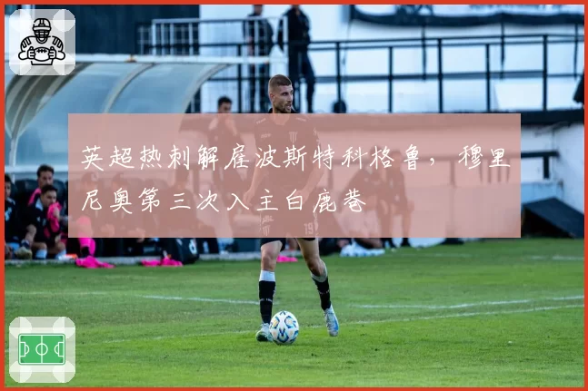 英超热刺解雇波斯特科格鲁，穆里尼奥第三次入主白鹿巷