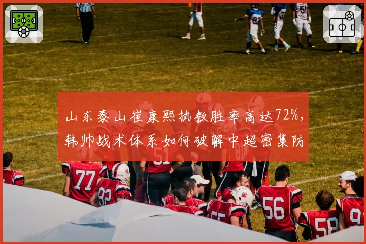 山东泰山崔康熙执教胜率高达72%，韩帅战术体系如何破解中超密集防守难题？