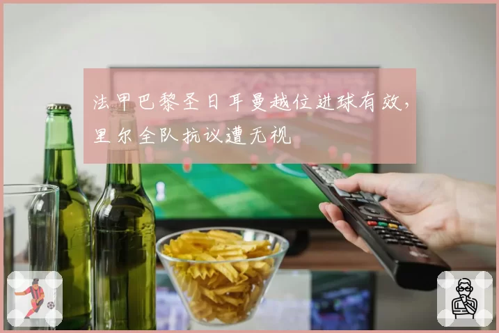 法甲巴黎圣日耳曼越位进球有效，里尔全队抗议遭无视