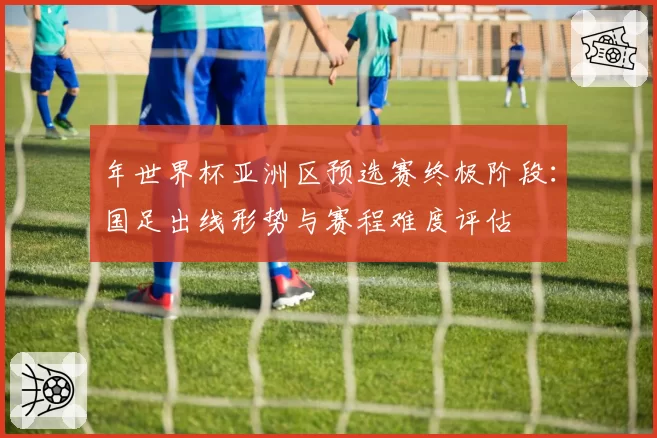 年世界杯亚洲区预选赛终极阶段：国足出线形势与赛程难度评估