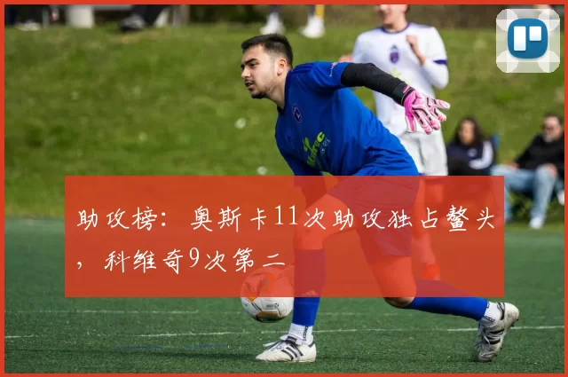 助攻榜：奥斯卡11次助攻独占鳌头，科维奇9次第二