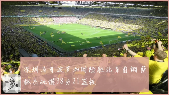 深圳马可波罗加时险胜北京首钢 萨林杰独揽38分21篮板