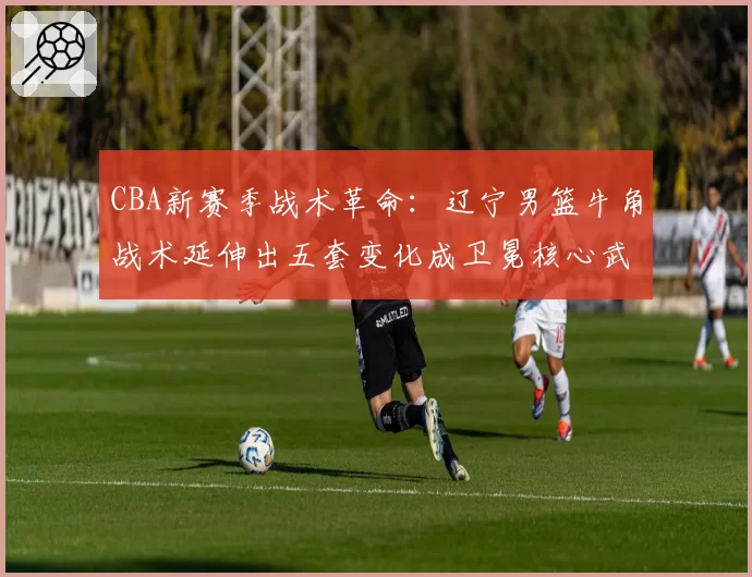 CBA新赛季战术革命:辽宁男篮牛角战术延伸出五套变化成卫冕核心武器