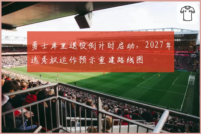 勇士库里退役倒计时启动,2027年选秀权运作预示重建路线图