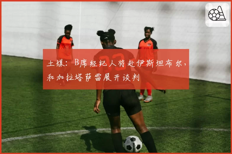 土媒:B席经纪人将赴伊斯坦布尔,和加拉塔萨雷展开谈判