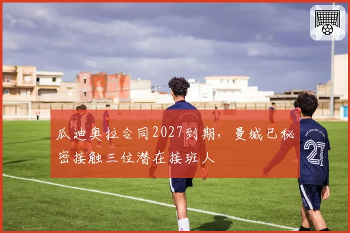 瓜迪奥拉合同2027到期，曼城已秘密接触三位潜在接班人