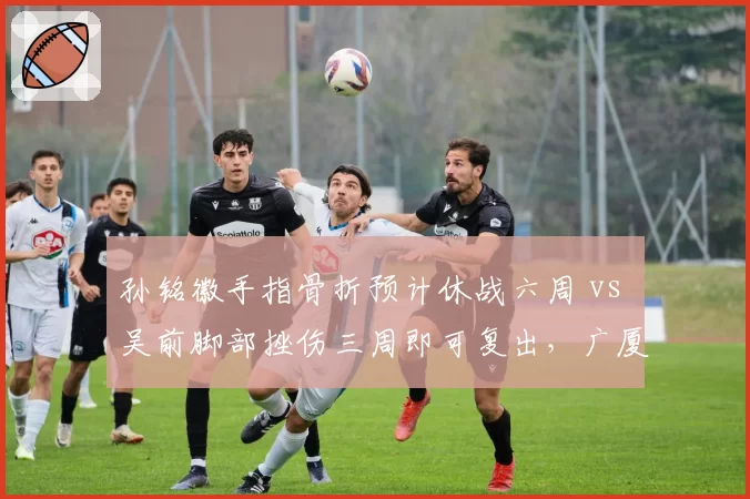 孙铭徽手指骨折预计休战六周 vs 吴前脚部挫伤三周即可复出，广厦与浙江后卫线命运对比