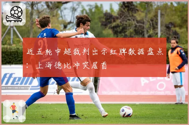 近五轮中超裁判出示红牌数据盘点:上海德比冲突居首