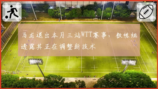马龙退出本月三站WTT赛事，教练组透露其正在调整新技术