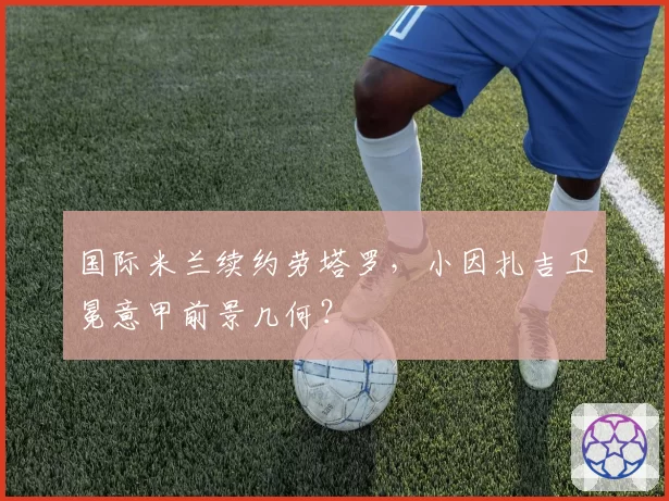 国际米兰续约劳塔罗，小因扎吉卫冕意甲前景几何？