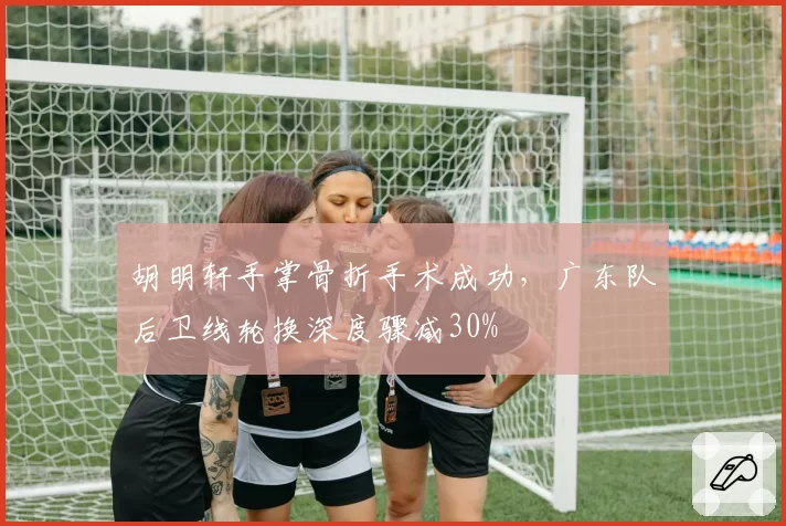 胡明轩手掌骨折手术成功,广东队后卫线轮换深度骤减30%
