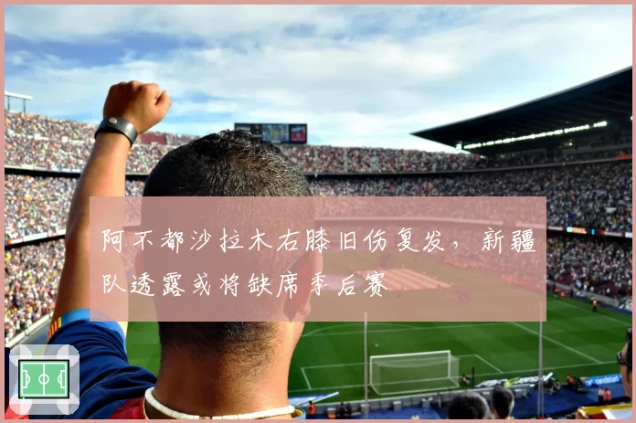 阿不都沙拉木右膝旧伤复发,新疆队透露或将缺席季后赛