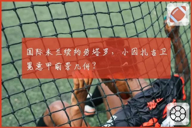 国际米兰续约劳塔罗，小因扎吉卫冕意甲前景几何？
