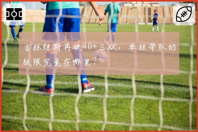 吉林琼斯再砍40+三双,单核带队的极限究竟在哪里?