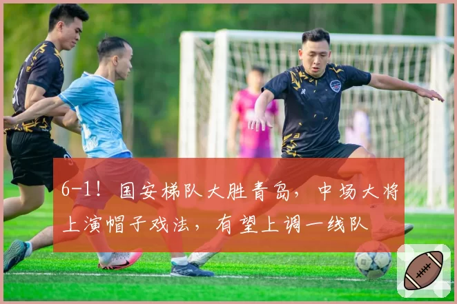 6-1！国安梯队大胜青岛，中场大将上演帽子戏法，有望上调一线队