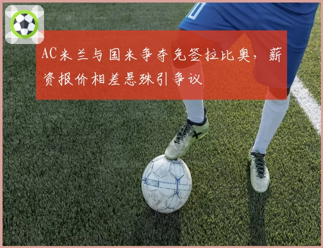 AC米兰与国米争夺免签拉比奥，薪资报价相差悬殊引争议