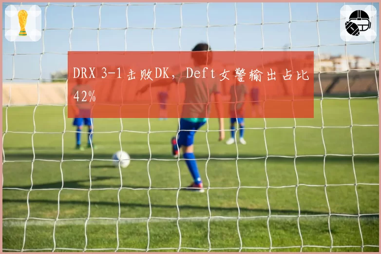 DRX 3-1击败DK，Deft女警输出占比42%