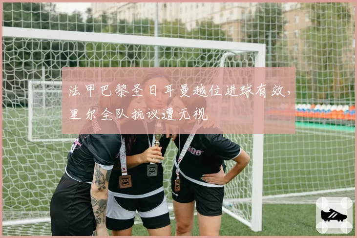 法甲巴黎圣日耳曼越位进球有效，里尔全队抗议遭无视