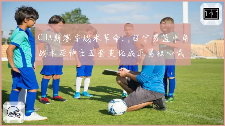 CBA新赛季战术革命:辽宁男篮牛角战术延伸出五套变化成卫冕核心武器